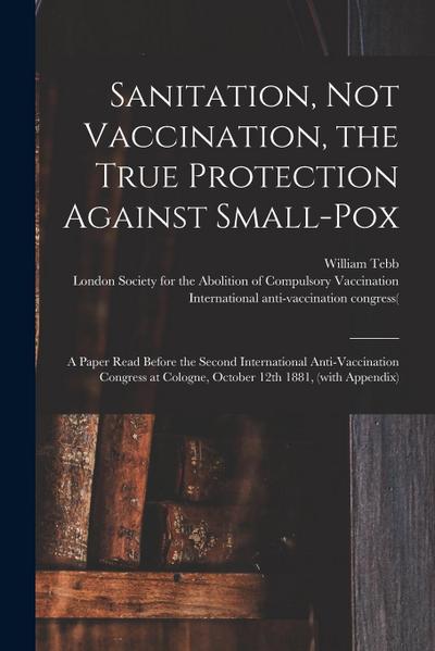 Sanitation, Not Vaccination, the True Protection Against Small-pox: a Paper Read Before the Second International Anti-Vaccination Congress at Cologne