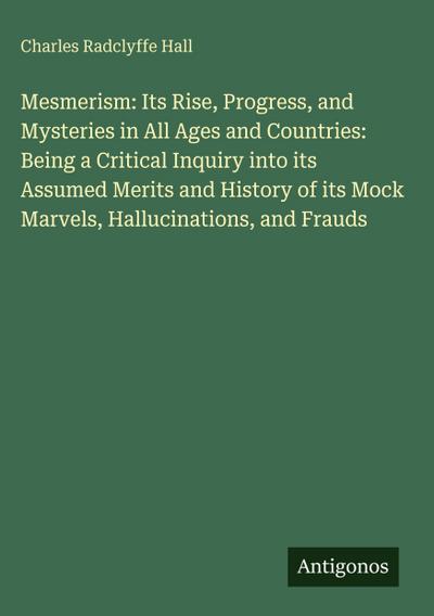 Mesmerism: Its Rise, Progress, and Mysteries in All Ages and Countries: Being a Critical Inquiry into its Assumed Merits and History of its Mock Marvels, Hallucinations, and Frauds