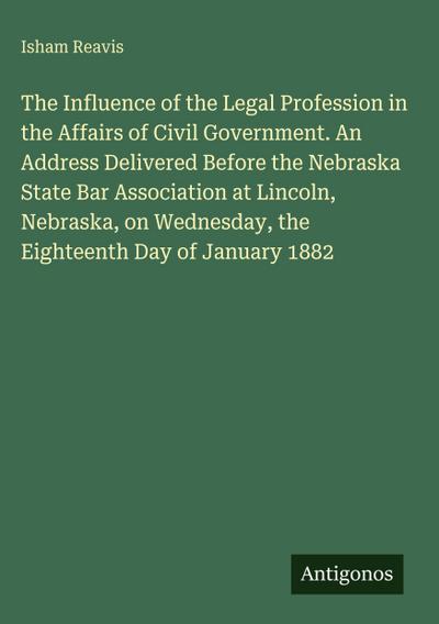 The Influence of the Legal Profession in the Affairs of Civil Government. An Address Delivered Before the Nebraska State Bar Association at Lincoln, Nebraska, on Wednesday, the Eighteenth Day of January 1882