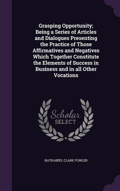 Grasping Opportunity; Being a Series of Articles and Dialogues Presenting the Practice of Those Affirmatives and Negatives Which Together Constitute the Elements of Success in Business and in all Other Vocations
