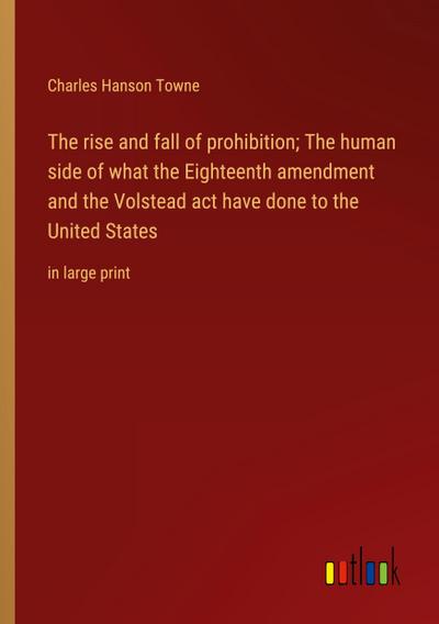 The rise and fall of prohibition; The human side of what the Eighteenth amendment and the Volstead act have done to the United States