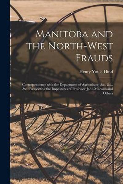 Manitoba and the North-West Frauds [microform]: Correspondence With the Department of Agriculture, &c., &c., &c., Respecting the Impostures of Profess