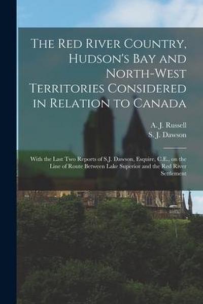 The Red River Country, Hudson’s Bay and North-West Territories Considered in Relation to Canada [microform]: With the Last Two Reports of S.J. Dawson