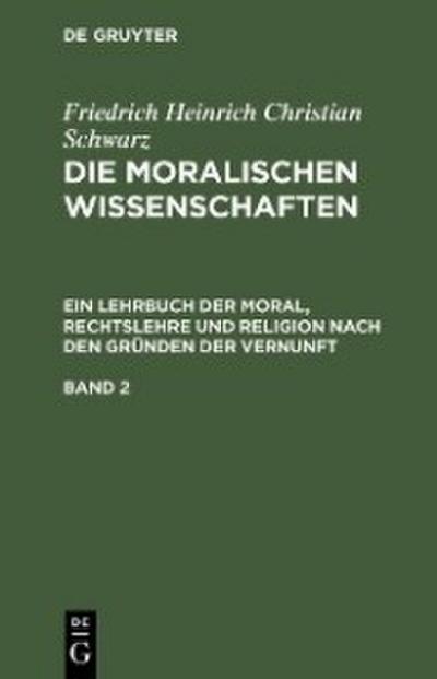 Friedrich Heinrich Christian Schwarz: Die moralischen Wissenschaften. Ein Lehrbuch der Moral, Rechtslehre und Religion nach den Gründen der Vernunft. Band 2