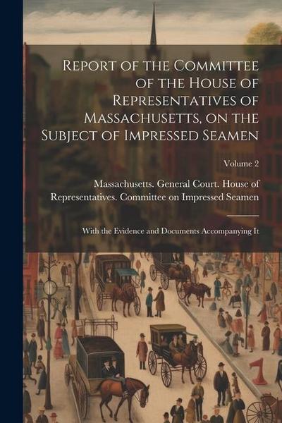 Report of the Committee of the House of Representatives of Massachusetts, on the Subject of Impressed Seamen: With the Evidence and Documents Accompan