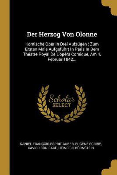 Der Herzog Von Olonne: Komische Oper in Drei Aufzügen: Zum Ersten Male Aufgeführt in Paris in Dem Théatre Royal de l’Opéra Comique, Am 4. Feb