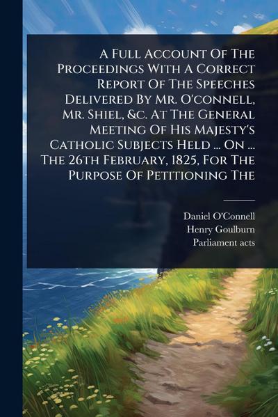 A Full Account Of The Proceedings With A Correct Report Of The Speeches Delivered By Mr. O’connell, Mr. Shiel, &c. At The General Meeting Of His Majesty’s Catholic Subjects Held ... On ... The 26th February, 1825, For The Purpose Of Petitioning The