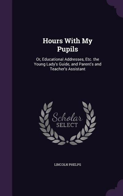 Hours With My Pupils: Or, Educational Addresses, Etc. the Young Lady’s Guide, and Parent’s and Teacher’s Assistant