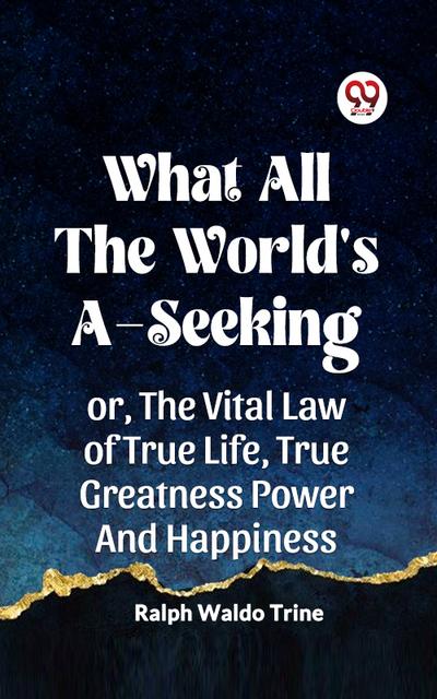 What All The World’s A-Seeking Or, The Vital Law Of True Life, True Greatness Power And Happiness