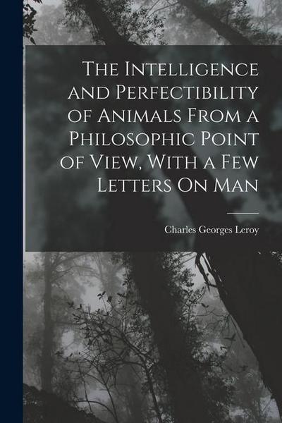The Intelligence and Perfectibility of Animals From a Philosophic Point of View, With a Few Letters On Man