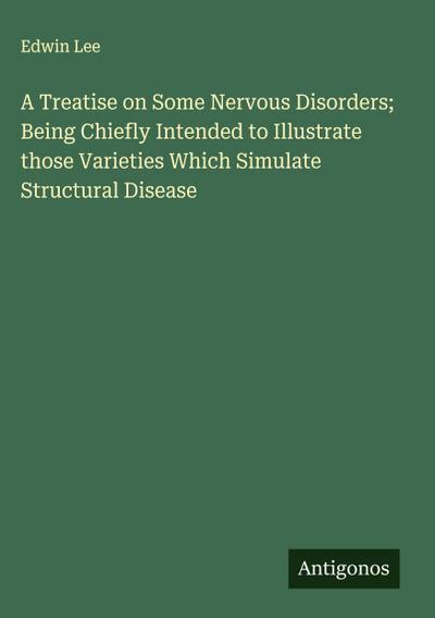 A Treatise on Some Nervous Disorders; Being Chiefly Intended to Illustrate those Varieties Which Simulate Structural Disease