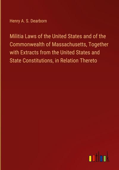 Militia Laws of the United States and of the Commonwealth of Massachusetts, Together with Extracts from the United States and State Constitutions, in Relation Thereto