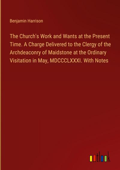 The Church’s Work and Wants at the Present Time. A Charge Delivered to the Clergy of the Archdeaconry of Maidstone at the Ordinary Visitation in May, MDCCCLXXXI. With Notes