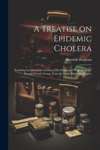 A Treatise on Epidemic Cholera; Including an Historical Account of Its Origin and Progress, to the Present Period. Comp. From the Most Authentic Sourc