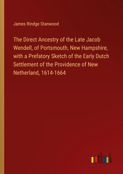The Direct Ancestry of the Late Jacob Wendell, of Portsmouth, New Hampshire, with a Prefatory Sketch of the Early Dutch Settlement of the Providence of New Netherland, 1614-1664
