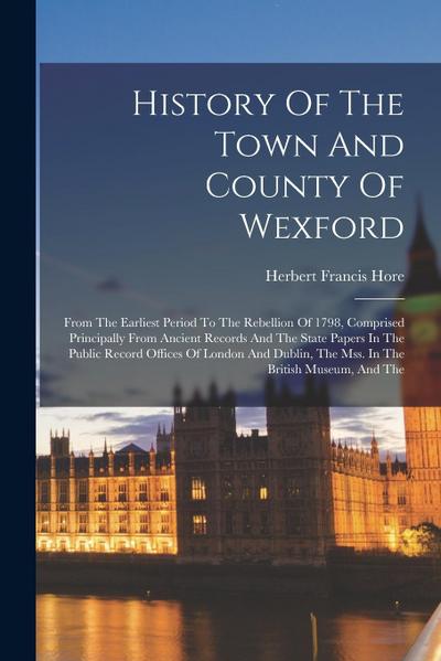 History Of The Town And County Of Wexford: From The Earliest Period To The Rebellion Of 1798, Comprised Principally From Ancient Records And The State