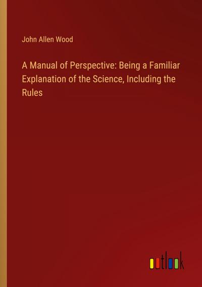 A Manual of Perspective: Being a Familiar Explanation of the Science, Including the Rules