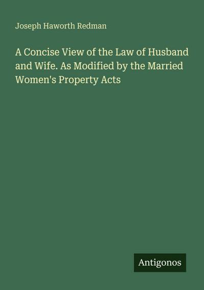 A Concise View of the Law of Husband and Wife. As Modified by the Married Women’s Property Acts