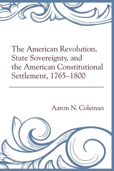 American Revolution, State Sovereignty, and the American Constitutional Settlement, 1765-1800