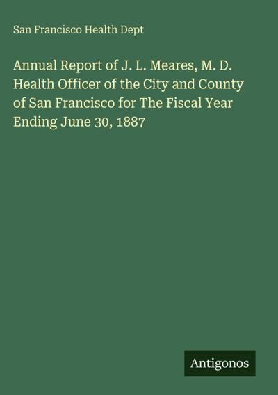 Annual Report of J. L. Meares, M. D. Health Officer of the City and County of San Francisco for The Fiscal Year Ending June 30, 1887