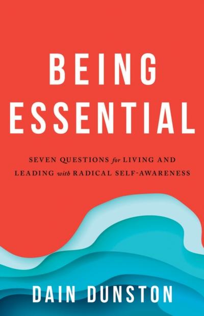 Being Essential : Seven Questions for Living and Leading with Radical Self-Awareness