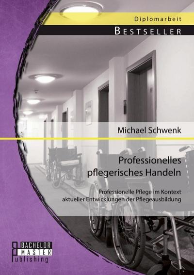 Professionelles pflegerisches Handeln: Professionelle Pflege im Kontext aktueller Entwicklungen der Pflegeausbildung - Michael Schwenk