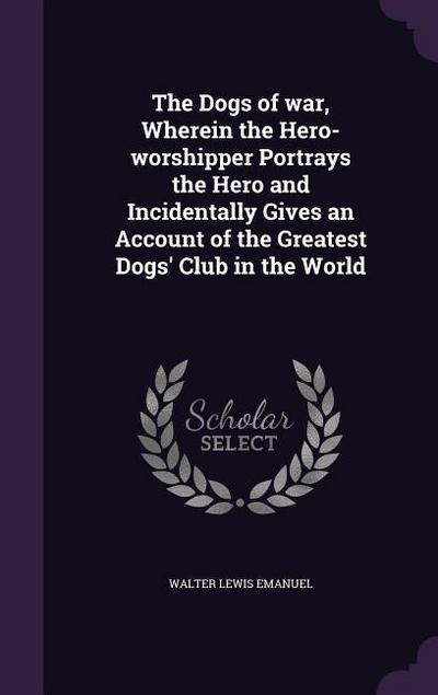 The Dogs of war, Wherein the Hero-worshipper Portrays the Hero and Incidentally Gives an Account of the Greatest Dogs’ Club in the World