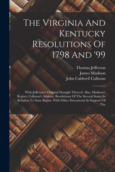 The Virginia And Kentucky Resolutions Of 1798 And ’99: With Jefferson’s Original Draught Thereof. Also, Madison’s Report, Calhoun’s Address, Resolutio