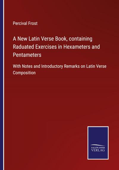 A New Latin Verse Book, containing Raduated Exercises in Hexameters and Pentameters