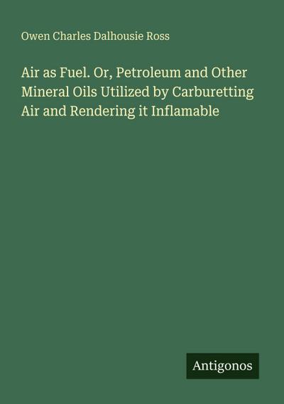 Air as Fuel. Or, Petroleum and Other Mineral Oils Utilized by Carburetting Air and Rendering it Inflamable