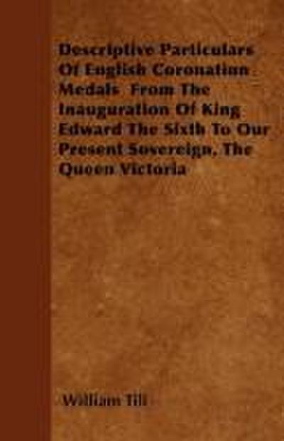 Descriptive Particulars Of English Coronation Medals  From The Inauguration Of King Edward The Sixth To Our Present Sovereign, The Queen Victoria