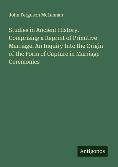Studies in Ancient History. Comprising a Reprint of Primitive Marriage. An Inquiry Into the Origin of the Form of Capture in Marriage Ceremonies