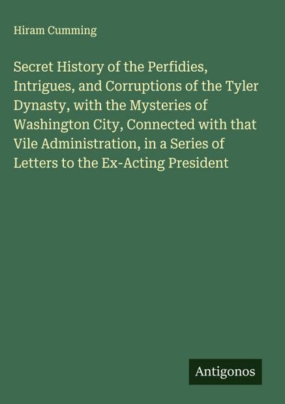 Secret History of the Perfidies, Intrigues, and Corruptions of the Tyler Dynasty, with the Mysteries of Washington City, Connected with that Vile Administration, in a Series of Letters to the Ex-Acting President