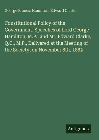 Constitutional Policy of the Government. Speeches of Lord George Hamilton, M.P., and Mr. Edward Clarke, Q.C., M.P., Delivered at the Meeting of the Society, on November 8th, 1882