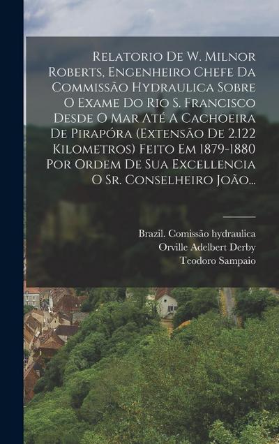 Relatorio De W. Milnor Roberts, Engenheiro Chefe Da Commissão Hydraulica Sobre O Exame Do Rio S. Francisco Desde O Mar Até A Cachoeira De Pirapóra (extensão De 2.122 Kilometros) Feito Em 1879-1880 Por Ordem De Sua Excellencia O Sr. Conselheiro João...