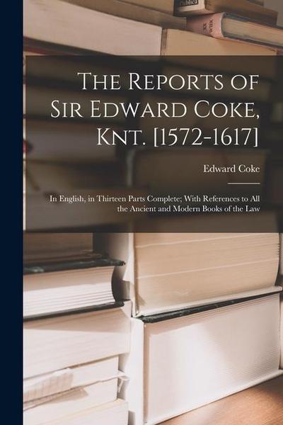 The Reports of Sir Edward Coke, Knt. [1572-1617]: In English, in Thirteen Parts Complete; With References to All the Ancient and Modern Books of the L