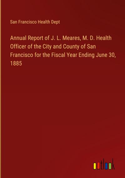 Annual Report of J. L. Meares, M. D. Health Officer of the City and County of San Francisco for the Fiscal Year Ending June 30, 1885