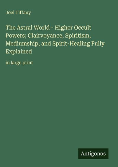 The Astral World - Higher Occult Powers; Clairvoyance, Spiritism, Mediumship, and Spirit-Healing Fully Explained