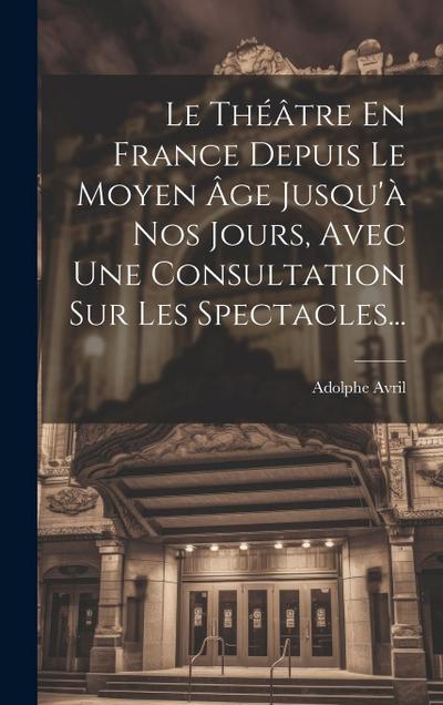 Le Théâtre En France Depuis Le Moyen Âge Jusqu’à Nos Jours, Avec Une Consultation Sur Les Spectacles...