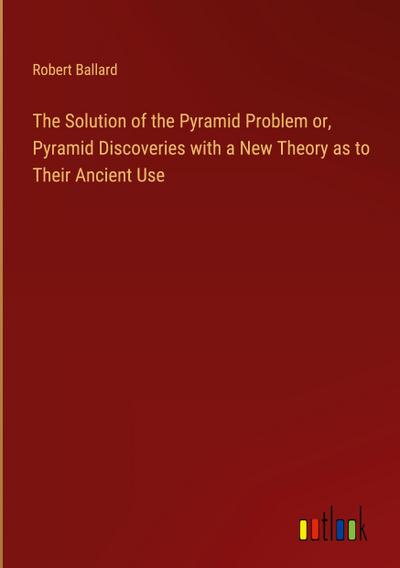 The Solution of the Pyramid Problem or, Pyramid Discoveries with a New Theory as to Their Ancient Use