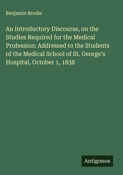 An Introductory Discourse, on the Studies Required for the Medical Profession: Addressed to the Students of the Medical School of St. George’s Hospital, October 1, 1838