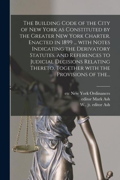 The Building Code of the City of New York as Constituted by the Greater New York Charter. Enacted in 1899 ... With Notes Indicating the Derivatory Sta