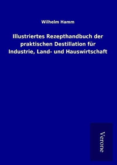 Illustriertes Rezepthandbuch der praktischen Destillation für Industrie, Land- und Hauswirtschaft
