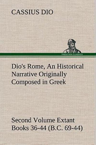 Dio’s Rome, Volume 2 An Historical Narrative Originally Composed in Greek During the Reigns of Septimius Severus, Geta and Caracalla, Macrinus, Elagabalus and Alexander Severus and Now Presented in English Form. Second Volume Extant Books 36-44 (B.C. 69-44).