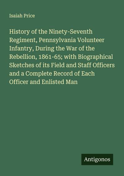 History of the Ninety-Seventh Regiment, Pennsylvania Volunteer Infantry, During the War of the Rebellion, 1861-65; with Biographical Sketches of its Field and Staff Officers and a Complete Record of Each Officer and Enlisted Man