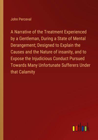 A Narrative of the Treatment Experienced by a Gentleman, During a State of Mental Derangement; Designed to Explain the Causes and the Nature of insanity, and to Expose the Injudicious Conduct Pursued Towards Many Unfortunate Sufferers Under that Calamity