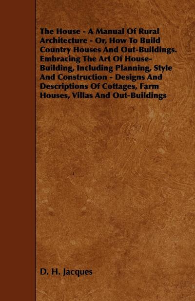 The House - A Manual of Rural Architecture - Or, How to Build Country Houses and Out-Buildings. Embracing the Art of House-Building, Including Plannin