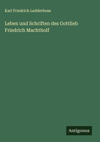 Leben und Schriften des Gottlieb Friedrich Machtholf