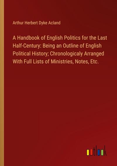A Handbook of English Politics for the Last Half-Century: Being an Outline of English Political History; Chronologicaly Arranged With Full Lists of Ministries, Notes, Etc.