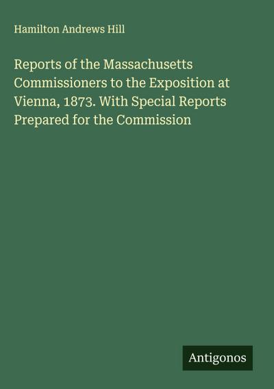 Reports of the Massachusetts Commissioners to the Exposition at Vienna, 1873. With Special Reports Prepared for the Commission